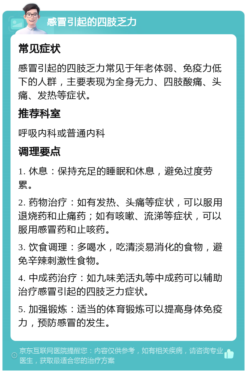 感冒引起的四肢乏力 常见症状 感冒引起的四肢乏力常见于年老体弱、免疫力低下的人群，主要表现为全身无力、四肢酸痛、头痛、发热等症状。 推荐科室 呼吸内科或普通内科 调理要点 1. 休息：保持充足的睡眠和休息，避免过度劳累。 2. 药物治疗：如有发热、头痛等症状，可以服用退烧药和止痛药；如有咳嗽、流涕等症状，可以服用感冒药和止咳药。 3. 饮食调理：多喝水，吃清淡易消化的食物，避免辛辣刺激性食物。 4. 中成药治疗：如九味羌活丸等中成药可以辅助治疗感冒引起的四肢乏力症状。 5. 加强锻炼：适当的体育锻炼可以提高身体免疫力，预防感冒的发生。