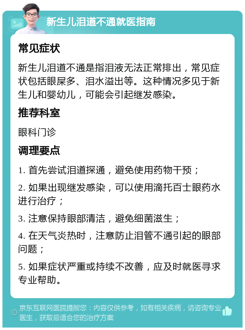 新生儿泪道不通就医指南 常见症状 新生儿泪道不通是指泪液无法正常排出，常见症状包括眼屎多、泪水溢出等。这种情况多见于新生儿和婴幼儿，可能会引起继发感染。 推荐科室 眼科门诊 调理要点 1. 首先尝试泪道探通，避免使用药物干预； 2. 如果出现继发感染，可以使用滴托百士眼药水进行治疗； 3. 注意保持眼部清洁，避免细菌滋生； 4. 在天气炎热时，注意防止泪管不通引起的眼部问题； 5. 如果症状严重或持续不改善，应及时就医寻求专业帮助。