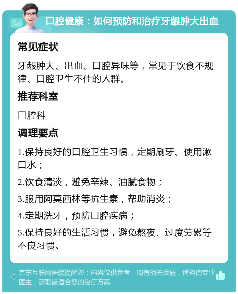 口腔健康：如何预防和治疗牙龈肿大出血 常见症状 牙龈肿大、出血、口腔异味等，常见于饮食不规律、口腔卫生不佳的人群。 推荐科室 口腔科 调理要点 1.保持良好的口腔卫生习惯，定期刷牙、使用漱口水； 2.饮食清淡，避免辛辣、油腻食物； 3.服用阿莫西林等抗生素，帮助消炎； 4.定期洗牙，预防口腔疾病； 5.保持良好的生活习惯，避免熬夜、过度劳累等不良习惯。