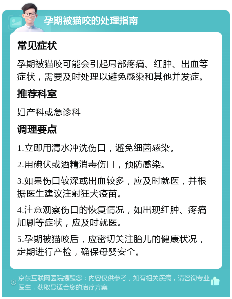 孕期被猫咬的处理指南 常见症状 孕期被猫咬可能会引起局部疼痛、红肿、出血等症状，需要及时处理以避免感染和其他并发症。 推荐科室 妇产科或急诊科 调理要点 1.立即用清水冲洗伤口，避免细菌感染。 2.用碘伏或酒精消毒伤口，预防感染。 3.如果伤口较深或出血较多，应及时就医，并根据医生建议注射狂犬疫苗。 4.注意观察伤口的恢复情况，如出现红肿、疼痛加剧等症状，应及时就医。 5.孕期被猫咬后，应密切关注胎儿的健康状况，定期进行产检，确保母婴安全。