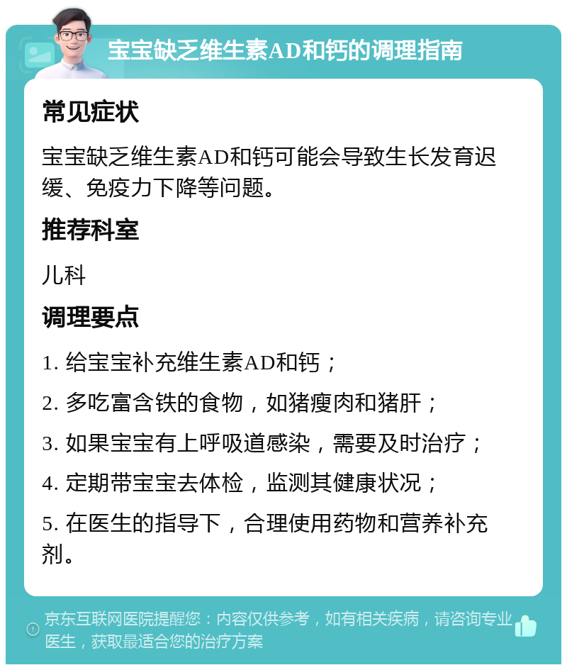 宝宝缺乏维生素AD和钙的调理指南 常见症状 宝宝缺乏维生素AD和钙可能会导致生长发育迟缓、免疫力下降等问题。 推荐科室 儿科 调理要点 1. 给宝宝补充维生素AD和钙； 2. 多吃富含铁的食物，如猪瘦肉和猪肝； 3. 如果宝宝有上呼吸道感染，需要及时治疗； 4. 定期带宝宝去体检，监测其健康状况； 5. 在医生的指导下，合理使用药物和营养补充剂。