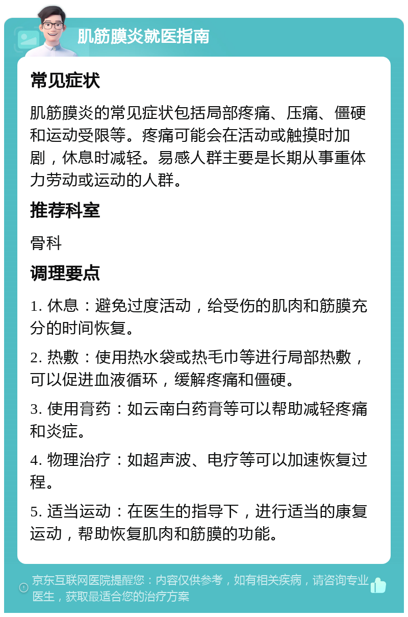 肌筋膜炎就医指南 常见症状 肌筋膜炎的常见症状包括局部疼痛、压痛、僵硬和运动受限等。疼痛可能会在活动或触摸时加剧，休息时减轻。易感人群主要是长期从事重体力劳动或运动的人群。 推荐科室 骨科 调理要点 1. 休息：避免过度活动，给受伤的肌肉和筋膜充分的时间恢复。 2. 热敷：使用热水袋或热毛巾等进行局部热敷，可以促进血液循环，缓解疼痛和僵硬。 3. 使用膏药：如云南白药膏等可以帮助减轻疼痛和炎症。 4. 物理治疗：如超声波、电疗等可以加速恢复过程。 5. 适当运动：在医生的指导下，进行适当的康复运动，帮助恢复肌肉和筋膜的功能。