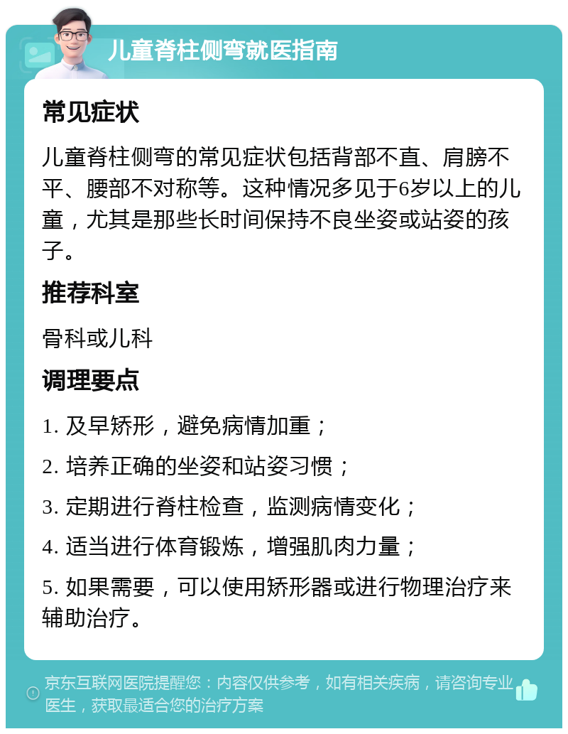 儿童脊柱侧弯就医指南 常见症状 儿童脊柱侧弯的常见症状包括背部不直、肩膀不平、腰部不对称等。这种情况多见于6岁以上的儿童，尤其是那些长时间保持不良坐姿或站姿的孩子。 推荐科室 骨科或儿科 调理要点 1. 及早矫形，避免病情加重； 2. 培养正确的坐姿和站姿习惯； 3. 定期进行脊柱检查，监测病情变化； 4. 适当进行体育锻炼，增强肌肉力量； 5. 如果需要，可以使用矫形器或进行物理治疗来辅助治疗。