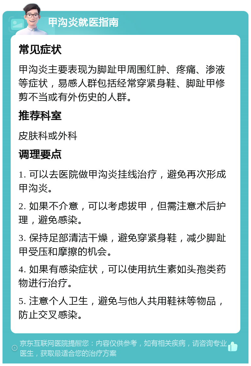 甲沟炎就医指南 常见症状 甲沟炎主要表现为脚趾甲周围红肿、疼痛、渗液等症状，易感人群包括经常穿紧身鞋、脚趾甲修剪不当或有外伤史的人群。 推荐科室 皮肤科或外科 调理要点 1. 可以去医院做甲沟炎挂线治疗，避免再次形成甲沟炎。 2. 如果不介意，可以考虑拔甲，但需注意术后护理，避免感染。 3. 保持足部清洁干燥，避免穿紧身鞋，减少脚趾甲受压和摩擦的机会。 4. 如果有感染症状，可以使用抗生素如头孢类药物进行治疗。 5. 注意个人卫生，避免与他人共用鞋袜等物品，防止交叉感染。