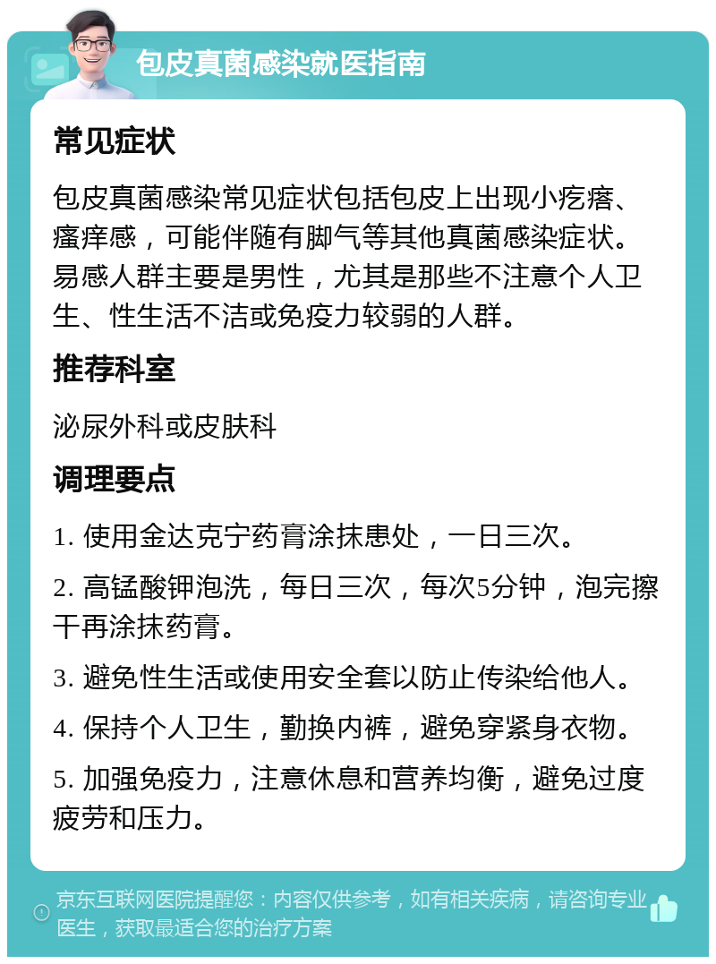 包皮真菌感染就医指南 常见症状 包皮真菌感染常见症状包括包皮上出现小疙瘩、瘙痒感，可能伴随有脚气等其他真菌感染症状。易感人群主要是男性，尤其是那些不注意个人卫生、性生活不洁或免疫力较弱的人群。 推荐科室 泌尿外科或皮肤科 调理要点 1. 使用金达克宁药膏涂抹患处，一日三次。 2. 高锰酸钾泡洗，每日三次，每次5分钟，泡完擦干再涂抹药膏。 3. 避免性生活或使用安全套以防止传染给他人。 4. 保持个人卫生，勤换内裤，避免穿紧身衣物。 5. 加强免疫力，注意休息和营养均衡，避免过度疲劳和压力。