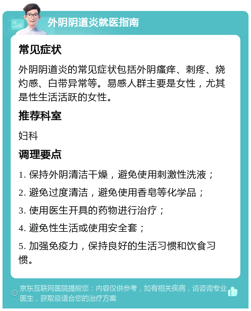 外阴阴道炎就医指南 常见症状 外阴阴道炎的常见症状包括外阴瘙痒、刺疼、烧灼感、白带异常等。易感人群主要是女性，尤其是性生活活跃的女性。 推荐科室 妇科 调理要点 1. 保持外阴清洁干燥，避免使用刺激性洗液； 2. 避免过度清洁，避免使用香皂等化学品； 3. 使用医生开具的药物进行治疗； 4. 避免性生活或使用安全套； 5. 加强免疫力，保持良好的生活习惯和饮食习惯。