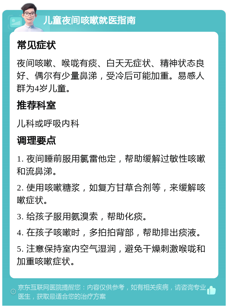 儿童夜间咳嗽就医指南 常见症状 夜间咳嗽、喉咙有痰、白天无症状、精神状态良好、偶尔有少量鼻涕，受冷后可能加重。易感人群为4岁儿童。 推荐科室 儿科或呼吸内科 调理要点 1. 夜间睡前服用氯雷他定，帮助缓解过敏性咳嗽和流鼻涕。 2. 使用咳嗽糖浆，如复方甘草合剂等，来缓解咳嗽症状。 3. 给孩子服用氨溴索，帮助化痰。 4. 在孩子咳嗽时，多拍拍背部，帮助排出痰液。 5. 注意保持室内空气湿润，避免干燥刺激喉咙和加重咳嗽症状。