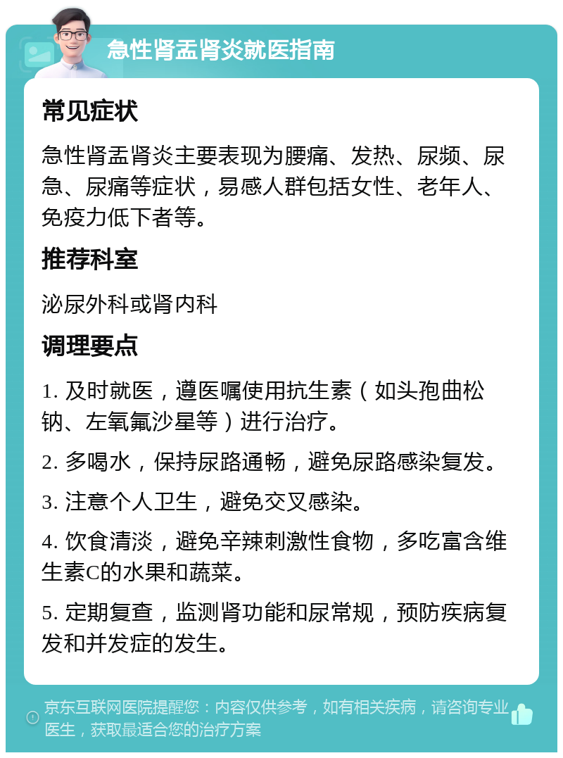 急性肾盂肾炎就医指南 常见症状 急性肾盂肾炎主要表现为腰痛、发热、尿频、尿急、尿痛等症状，易感人群包括女性、老年人、免疫力低下者等。 推荐科室 泌尿外科或肾内科 调理要点 1. 及时就医，遵医嘱使用抗生素（如头孢曲松钠、左氧氟沙星等）进行治疗。 2. 多喝水，保持尿路通畅，避免尿路感染复发。 3. 注意个人卫生，避免交叉感染。 4. 饮食清淡，避免辛辣刺激性食物，多吃富含维生素C的水果和蔬菜。 5. 定期复查，监测肾功能和尿常规，预防疾病复发和并发症的发生。