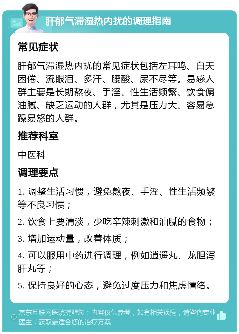 肝郁气滞湿热内扰的调理指南 常见症状 肝郁气滞湿热内扰的常见症状包括左耳鸣、白天困倦、流眼泪、多汗、腰酸、尿不尽等。易感人群主要是长期熬夜、手淫、性生活频繁、饮食偏油腻、缺乏运动的人群，尤其是压力大、容易急躁易怒的人群。 推荐科室 中医科 调理要点 1. 调整生活习惯，避免熬夜、手淫、性生活频繁等不良习惯； 2. 饮食上要清淡，少吃辛辣刺激和油腻的食物； 3. 增加运动量，改善体质； 4. 可以服用中药进行调理，例如逍遥丸、龙胆泻肝丸等； 5. 保持良好的心态，避免过度压力和焦虑情绪。