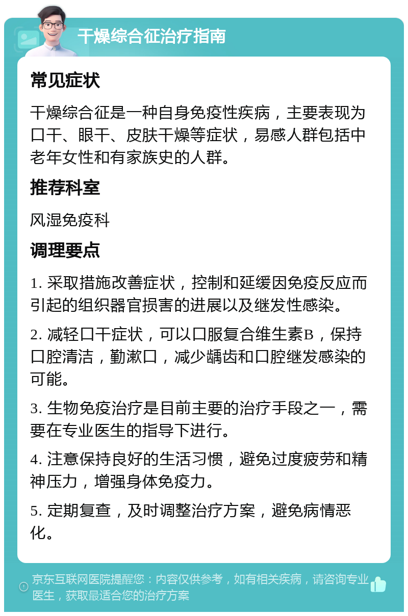 干燥综合征治疗指南 常见症状 干燥综合征是一种自身免疫性疾病，主要表现为口干、眼干、皮肤干燥等症状，易感人群包括中老年女性和有家族史的人群。 推荐科室 风湿免疫科 调理要点 1. 采取措施改善症状，控制和延缓因免疫反应而引起的组织器官损害的进展以及继发性感染。 2. 减轻口干症状，可以口服复合维生素B，保持口腔清洁，勤漱口，减少龋齿和口腔继发感染的可能。 3. 生物免疫治疗是目前主要的治疗手段之一，需要在专业医生的指导下进行。 4. 注意保持良好的生活习惯，避免过度疲劳和精神压力，增强身体免疫力。 5. 定期复查，及时调整治疗方案，避免病情恶化。