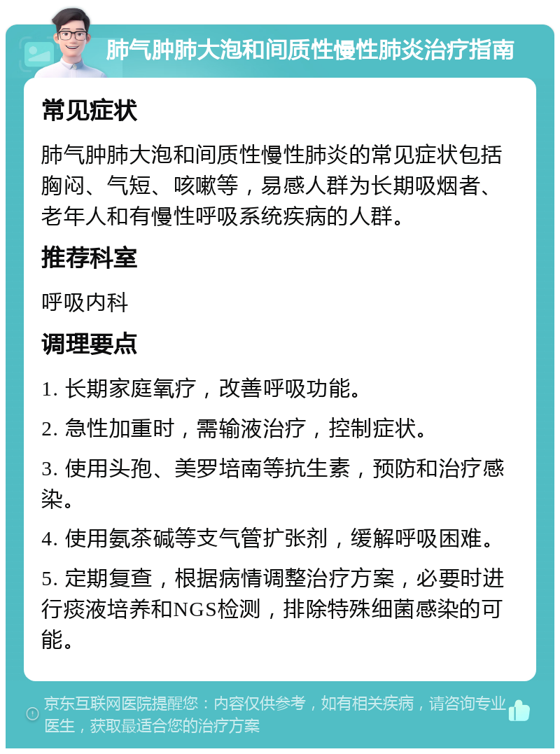 肺气肿肺大泡和间质性慢性肺炎治疗指南 常见症状 肺气肿肺大泡和间质性慢性肺炎的常见症状包括胸闷、气短、咳嗽等，易感人群为长期吸烟者、老年人和有慢性呼吸系统疾病的人群。 推荐科室 呼吸内科 调理要点 1. 长期家庭氧疗，改善呼吸功能。 2. 急性加重时，需输液治疗，控制症状。 3. 使用头孢、美罗培南等抗生素，预防和治疗感染。 4. 使用氨茶碱等支气管扩张剂，缓解呼吸困难。 5. 定期复查，根据病情调整治疗方案，必要时进行痰液培养和NGS检测，排除特殊细菌感染的可能。