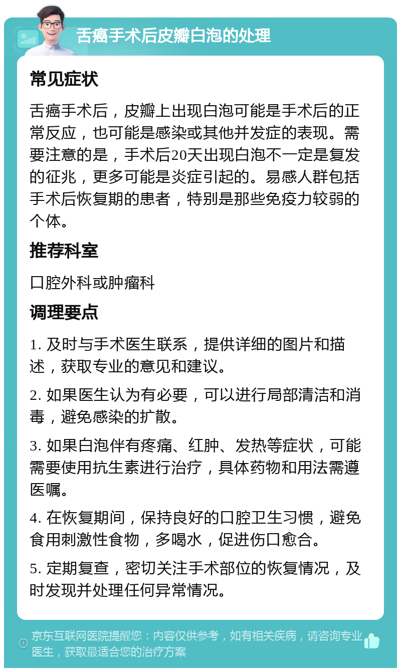 舌癌手术后皮瓣白泡的处理 常见症状 舌癌手术后，皮瓣上出现白泡可能是手术后的正常反应，也可能是感染或其他并发症的表现。需要注意的是，手术后20天出现白泡不一定是复发的征兆，更多可能是炎症引起的。易感人群包括手术后恢复期的患者，特别是那些免疫力较弱的个体。 推荐科室 口腔外科或肿瘤科 调理要点 1. 及时与手术医生联系，提供详细的图片和描述，获取专业的意见和建议。 2. 如果医生认为有必要，可以进行局部清洁和消毒，避免感染的扩散。 3. 如果白泡伴有疼痛、红肿、发热等症状，可能需要使用抗生素进行治疗，具体药物和用法需遵医嘱。 4. 在恢复期间，保持良好的口腔卫生习惯，避免食用刺激性食物，多喝水，促进伤口愈合。 5. 定期复查，密切关注手术部位的恢复情况，及时发现并处理任何异常情况。