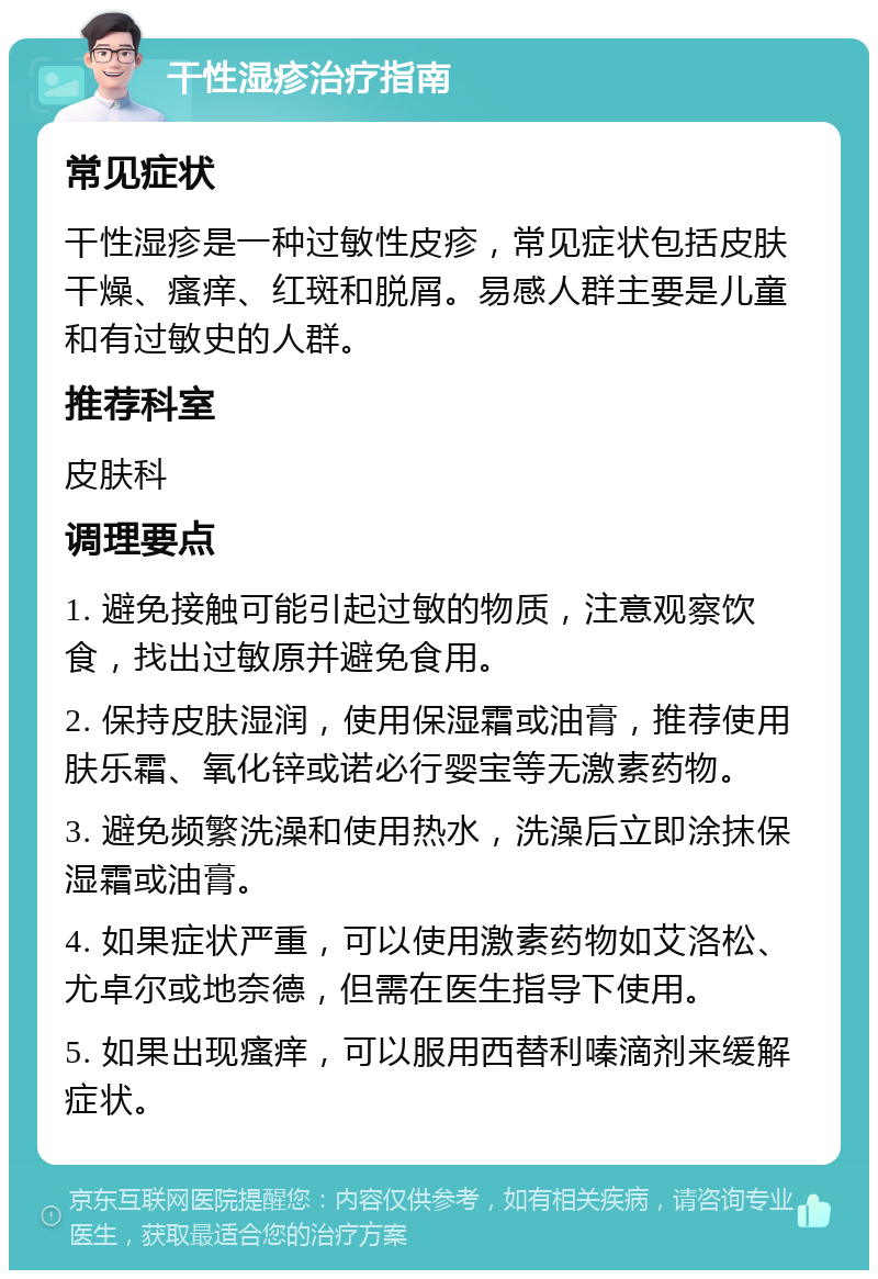 干性湿疹治疗指南 常见症状 干性湿疹是一种过敏性皮疹，常见症状包括皮肤干燥、瘙痒、红斑和脱屑。易感人群主要是儿童和有过敏史的人群。 推荐科室 皮肤科 调理要点 1. 避免接触可能引起过敏的物质，注意观察饮食，找出过敏原并避免食用。 2. 保持皮肤湿润，使用保湿霜或油膏，推荐使用肤乐霜、氧化锌或诺必行婴宝等无激素药物。 3. 避免频繁洗澡和使用热水，洗澡后立即涂抹保湿霜或油膏。 4. 如果症状严重，可以使用激素药物如艾洛松、尤卓尔或地奈德，但需在医生指导下使用。 5. 如果出现瘙痒，可以服用西替利嗪滴剂来缓解症状。