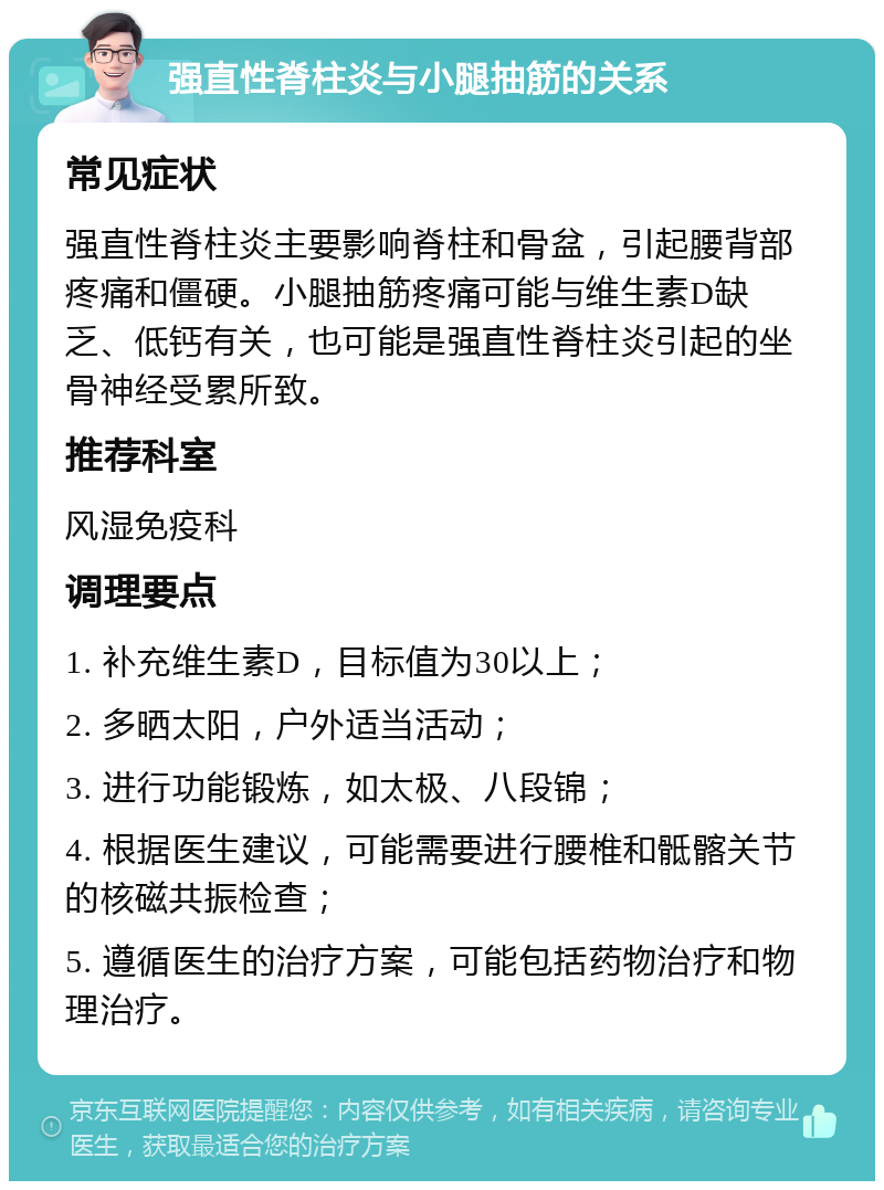 强直性脊柱炎与小腿抽筋的关系 常见症状 强直性脊柱炎主要影响脊柱和骨盆，引起腰背部疼痛和僵硬。小腿抽筋疼痛可能与维生素D缺乏、低钙有关，也可能是强直性脊柱炎引起的坐骨神经受累所致。 推荐科室 风湿免疫科 调理要点 1. 补充维生素D，目标值为30以上； 2. 多晒太阳，户外适当活动； 3. 进行功能锻炼，如太极、八段锦； 4. 根据医生建议，可能需要进行腰椎和骶髂关节的核磁共振检查； 5. 遵循医生的治疗方案，可能包括药物治疗和物理治疗。