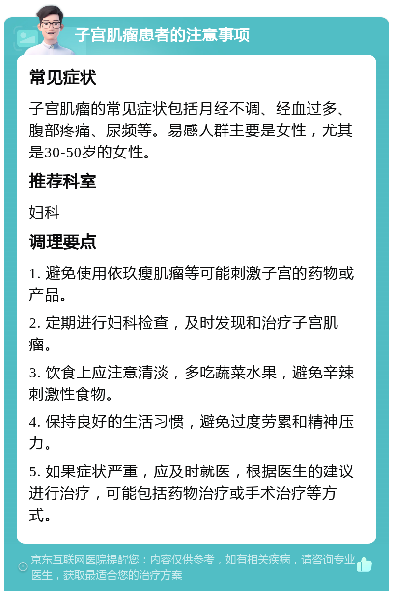 子宫肌瘤患者的注意事项 常见症状 子宫肌瘤的常见症状包括月经不调、经血过多、腹部疼痛、尿频等。易感人群主要是女性，尤其是30-50岁的女性。 推荐科室 妇科 调理要点 1. 避免使用依玖瘦肌瘤等可能刺激子宫的药物或产品。 2. 定期进行妇科检查，及时发现和治疗子宫肌瘤。 3. 饮食上应注意清淡，多吃蔬菜水果，避免辛辣刺激性食物。 4. 保持良好的生活习惯，避免过度劳累和精神压力。 5. 如果症状严重，应及时就医，根据医生的建议进行治疗，可能包括药物治疗或手术治疗等方式。