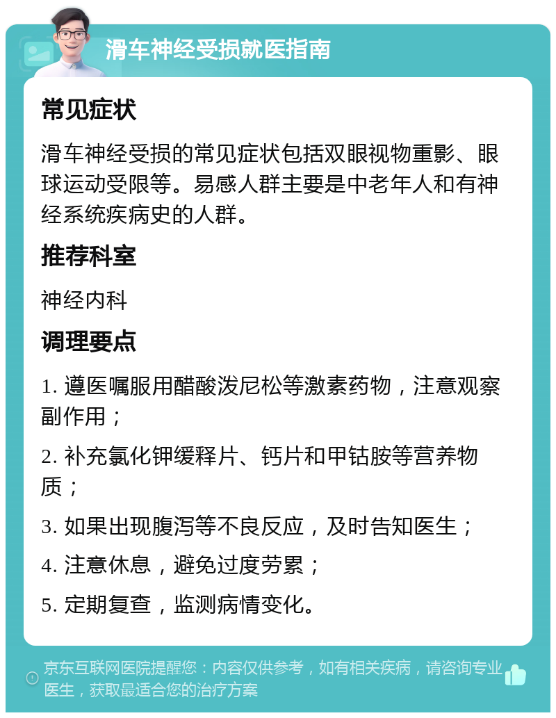 滑车神经受损就医指南 常见症状 滑车神经受损的常见症状包括双眼视物重影、眼球运动受限等。易感人群主要是中老年人和有神经系统疾病史的人群。 推荐科室 神经内科 调理要点 1. 遵医嘱服用醋酸泼尼松等激素药物，注意观察副作用； 2. 补充氯化钾缓释片、钙片和甲钴胺等营养物质； 3. 如果出现腹泻等不良反应，及时告知医生； 4. 注意休息，避免过度劳累； 5. 定期复查，监测病情变化。