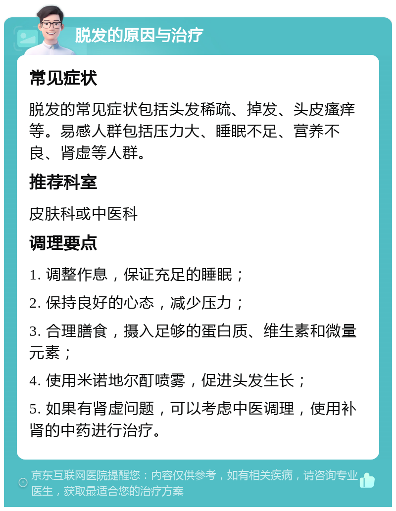 脱发的原因与治疗 常见症状 脱发的常见症状包括头发稀疏、掉发、头皮瘙痒等。易感人群包括压力大、睡眠不足、营养不良、肾虚等人群。 推荐科室 皮肤科或中医科 调理要点 1. 调整作息，保证充足的睡眠； 2. 保持良好的心态，减少压力； 3. 合理膳食，摄入足够的蛋白质、维生素和微量元素； 4. 使用米诺地尔酊喷雾，促进头发生长； 5. 如果有肾虚问题，可以考虑中医调理，使用补肾的中药进行治疗。