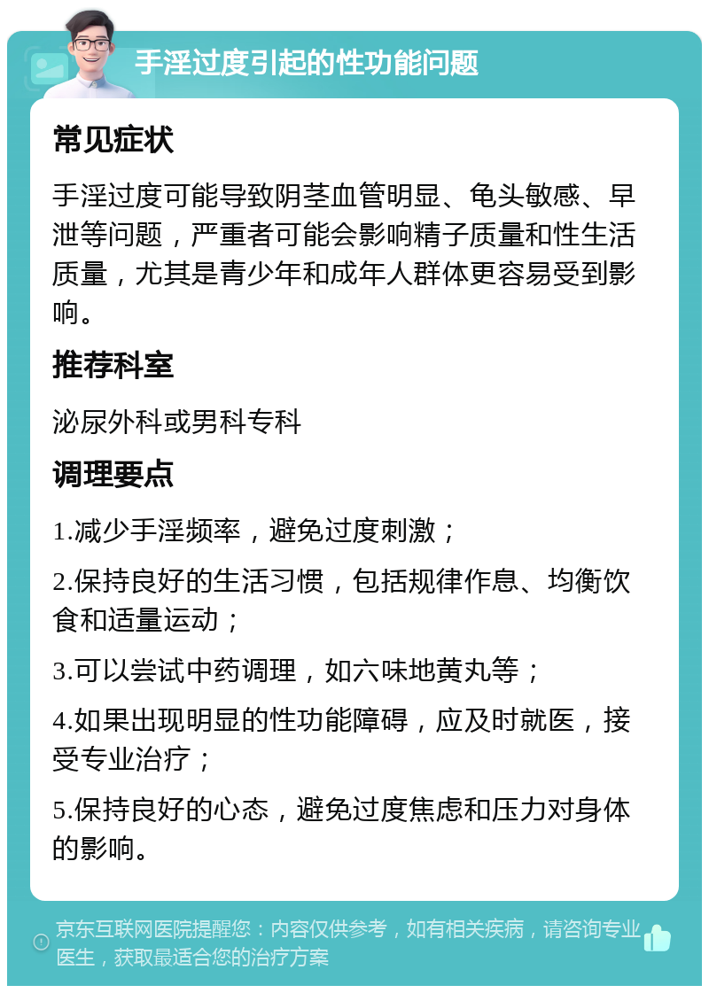 手淫过度引起的性功能问题 常见症状 手淫过度可能导致阴茎血管明显、龟头敏感、早泄等问题，严重者可能会影响精子质量和性生活质量，尤其是青少年和成年人群体更容易受到影响。 推荐科室 泌尿外科或男科专科 调理要点 1.减少手淫频率，避免过度刺激； 2.保持良好的生活习惯，包括规律作息、均衡饮食和适量运动； 3.可以尝试中药调理，如六味地黄丸等； 4.如果出现明显的性功能障碍，应及时就医，接受专业治疗； 5.保持良好的心态，避免过度焦虑和压力对身体的影响。