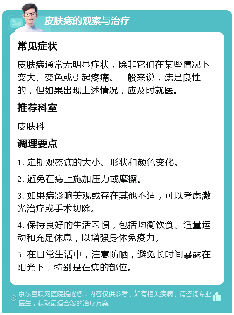 皮肤痣的观察与治疗 常见症状 皮肤痣通常无明显症状，除非它们在某些情况下变大、变色或引起疼痛。一般来说，痣是良性的，但如果出现上述情况，应及时就医。 推荐科室 皮肤科 调理要点 1. 定期观察痣的大小、形状和颜色变化。 2. 避免在痣上施加压力或摩擦。 3. 如果痣影响美观或存在其他不适，可以考虑激光治疗或手术切除。 4. 保持良好的生活习惯，包括均衡饮食、适量运动和充足休息，以增强身体免疫力。 5. 在日常生活中，注意防晒，避免长时间暴露在阳光下，特别是在痣的部位。