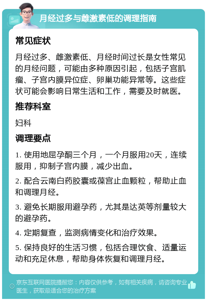 月经过多与雌激素低的调理指南 常见症状 月经过多、雌激素低、月经时间过长是女性常见的月经问题，可能由多种原因引起，包括子宫肌瘤、子宫内膜异位症、卵巢功能异常等。这些症状可能会影响日常生活和工作，需要及时就医。 推荐科室 妇科 调理要点 1. 使用地屈孕酮三个月，一个月服用20天，连续服用，抑制子宫内膜，减少出血。 2. 配合云南白药胶囊或葆宫止血颗粒，帮助止血和调理月经。 3. 避免长期服用避孕药，尤其是达英等剂量较大的避孕药。 4. 定期复查，监测病情变化和治疗效果。 5. 保持良好的生活习惯，包括合理饮食、适量运动和充足休息，帮助身体恢复和调理月经。