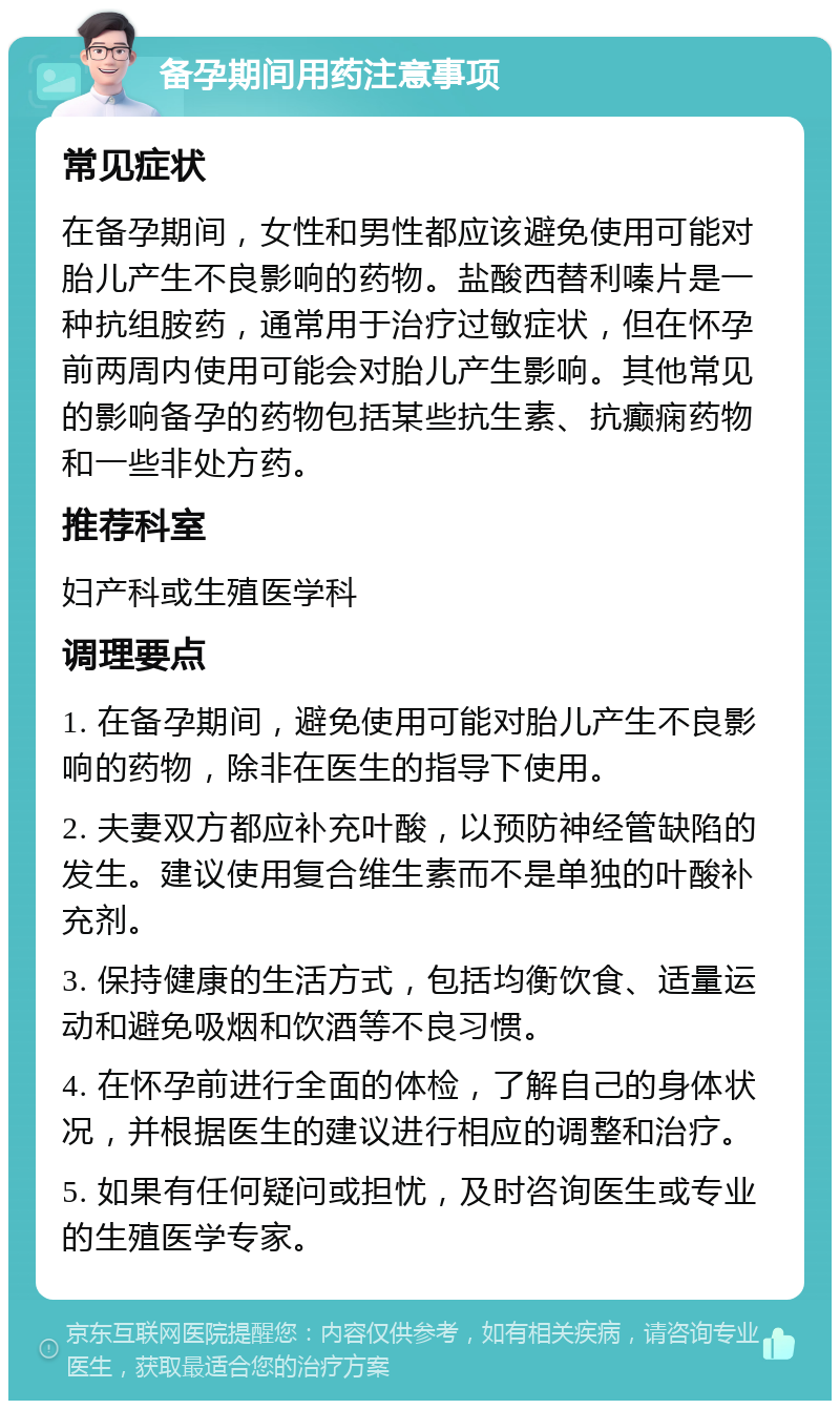 备孕期间用药注意事项 常见症状 在备孕期间，女性和男性都应该避免使用可能对胎儿产生不良影响的药物。盐酸西替利嗪片是一种抗组胺药，通常用于治疗过敏症状，但在怀孕前两周内使用可能会对胎儿产生影响。其他常见的影响备孕的药物包括某些抗生素、抗癫痫药物和一些非处方药。 推荐科室 妇产科或生殖医学科 调理要点 1. 在备孕期间，避免使用可能对胎儿产生不良影响的药物，除非在医生的指导下使用。 2. 夫妻双方都应补充叶酸，以预防神经管缺陷的发生。建议使用复合维生素而不是单独的叶酸补充剂。 3. 保持健康的生活方式，包括均衡饮食、适量运动和避免吸烟和饮酒等不良习惯。 4. 在怀孕前进行全面的体检，了解自己的身体状况，并根据医生的建议进行相应的调整和治疗。 5. 如果有任何疑问或担忧，及时咨询医生或专业的生殖医学专家。