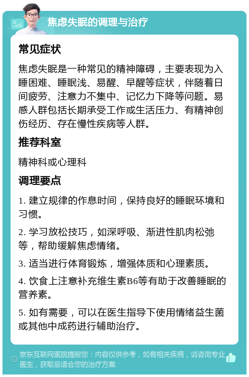 焦虑失眠的调理与治疗 常见症状 焦虑失眠是一种常见的精神障碍，主要表现为入睡困难、睡眠浅、易醒、早醒等症状，伴随着日间疲劳、注意力不集中、记忆力下降等问题。易感人群包括长期承受工作或生活压力、有精神创伤经历、存在慢性疾病等人群。 推荐科室 精神科或心理科 调理要点 1. 建立规律的作息时间，保持良好的睡眠环境和习惯。 2. 学习放松技巧，如深呼吸、渐进性肌肉松弛等，帮助缓解焦虑情绪。 3. 适当进行体育锻炼，增强体质和心理素质。 4. 饮食上注意补充维生素B6等有助于改善睡眠的营养素。 5. 如有需要，可以在医生指导下使用情绪益生菌或其他中成药进行辅助治疗。