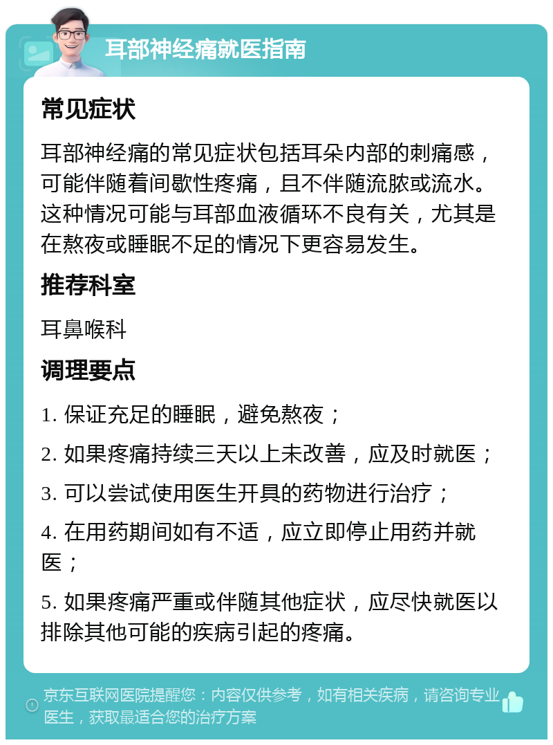 耳部神经痛就医指南 常见症状 耳部神经痛的常见症状包括耳朵内部的刺痛感，可能伴随着间歇性疼痛，且不伴随流脓或流水。这种情况可能与耳部血液循环不良有关，尤其是在熬夜或睡眠不足的情况下更容易发生。 推荐科室 耳鼻喉科 调理要点 1. 保证充足的睡眠，避免熬夜； 2. 如果疼痛持续三天以上未改善，应及时就医； 3. 可以尝试使用医生开具的药物进行治疗； 4. 在用药期间如有不适，应立即停止用药并就医； 5. 如果疼痛严重或伴随其他症状，应尽快就医以排除其他可能的疾病引起的疼痛。