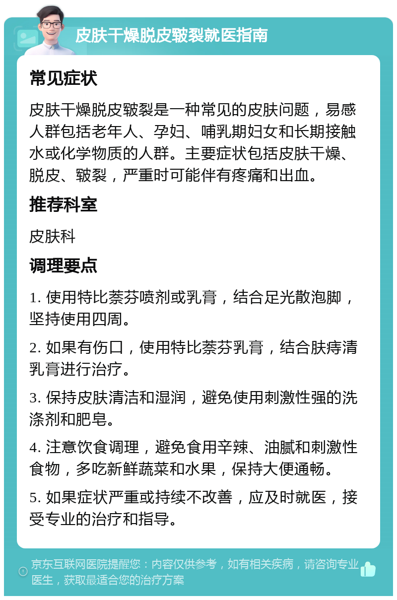 皮肤干燥脱皮皲裂就医指南 常见症状 皮肤干燥脱皮皲裂是一种常见的皮肤问题，易感人群包括老年人、孕妇、哺乳期妇女和长期接触水或化学物质的人群。主要症状包括皮肤干燥、脱皮、皲裂，严重时可能伴有疼痛和出血。 推荐科室 皮肤科 调理要点 1. 使用特比萘芬喷剂或乳膏，结合足光散泡脚，坚持使用四周。 2. 如果有伤口，使用特比萘芬乳膏，结合肤痔清乳膏进行治疗。 3. 保持皮肤清洁和湿润，避免使用刺激性强的洗涤剂和肥皂。 4. 注意饮食调理，避免食用辛辣、油腻和刺激性食物，多吃新鲜蔬菜和水果，保持大便通畅。 5. 如果症状严重或持续不改善，应及时就医，接受专业的治疗和指导。