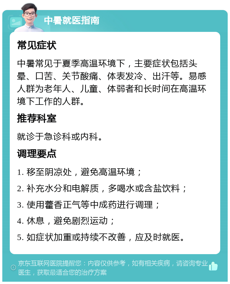 中暑就医指南 常见症状 中暑常见于夏季高温环境下，主要症状包括头晕、口苦、关节酸痛、体表发冷、出汗等。易感人群为老年人、儿童、体弱者和长时间在高温环境下工作的人群。 推荐科室 就诊于急诊科或内科。 调理要点 1. 移至阴凉处，避免高温环境； 2. 补充水分和电解质，多喝水或含盐饮料； 3. 使用藿香正气等中成药进行调理； 4. 休息，避免剧烈运动； 5. 如症状加重或持续不改善，应及时就医。