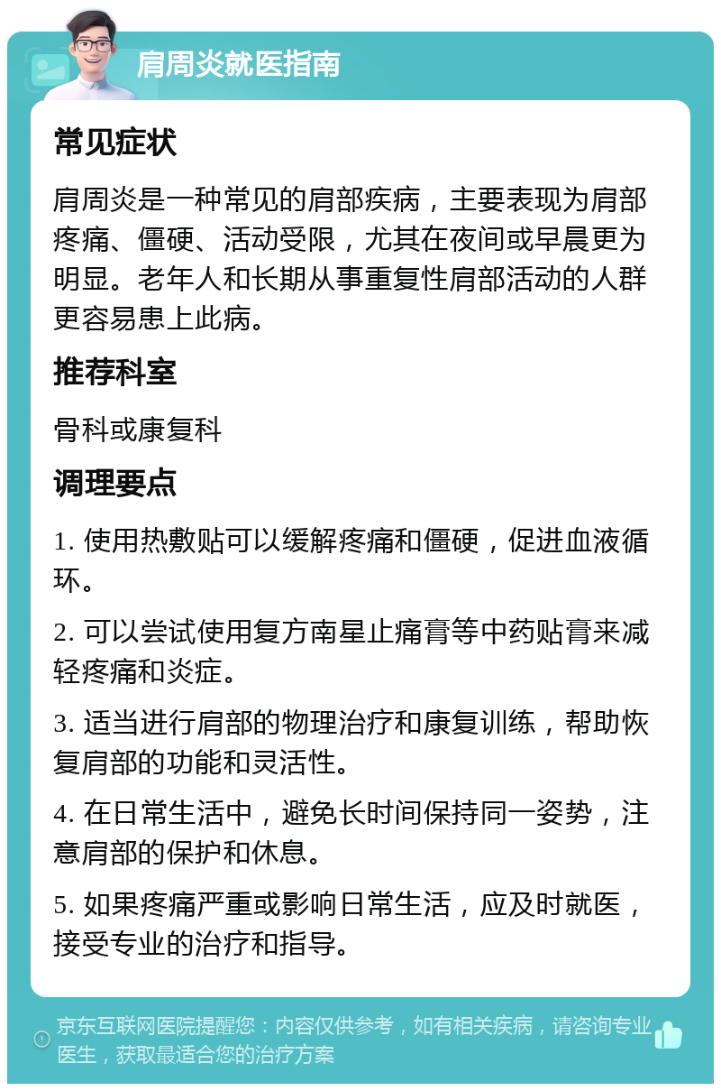 肩周炎就医指南 常见症状 肩周炎是一种常见的肩部疾病，主要表现为肩部疼痛、僵硬、活动受限，尤其在夜间或早晨更为明显。老年人和长期从事重复性肩部活动的人群更容易患上此病。 推荐科室 骨科或康复科 调理要点 1. 使用热敷贴可以缓解疼痛和僵硬，促进血液循环。 2. 可以尝试使用复方南星止痛膏等中药贴膏来减轻疼痛和炎症。 3. 适当进行肩部的物理治疗和康复训练，帮助恢复肩部的功能和灵活性。 4. 在日常生活中，避免长时间保持同一姿势，注意肩部的保护和休息。 5. 如果疼痛严重或影响日常生活，应及时就医，接受专业的治疗和指导。