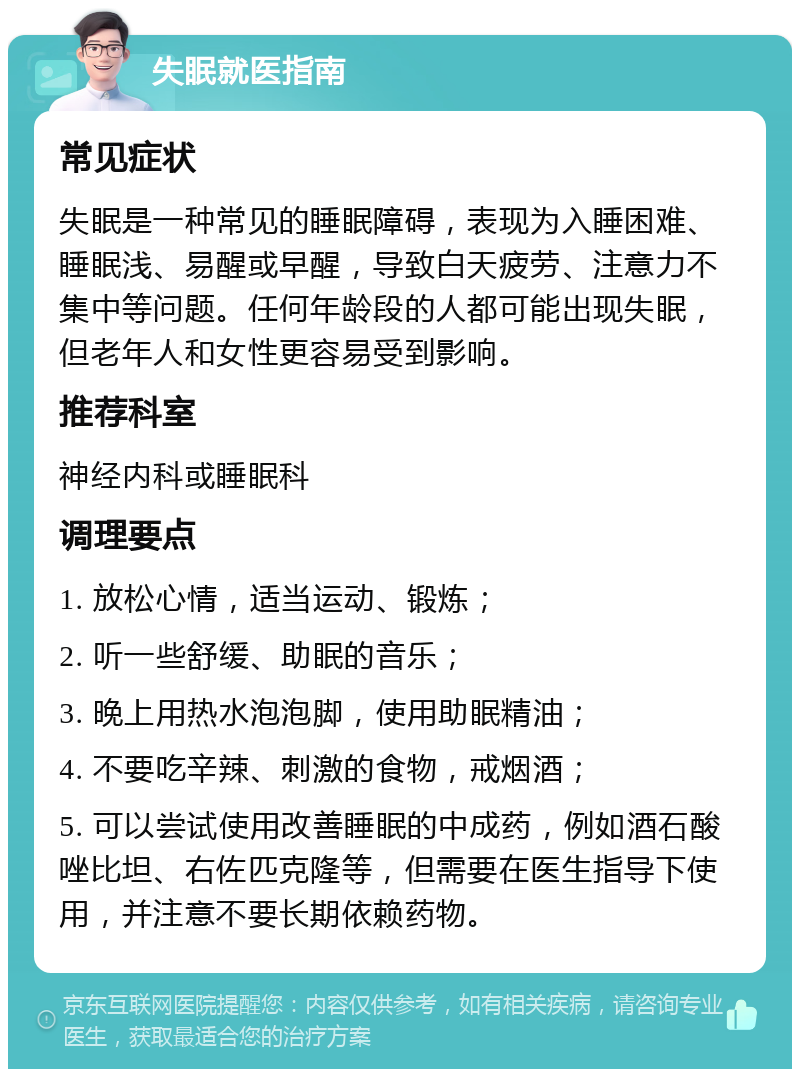 失眠就医指南 常见症状 失眠是一种常见的睡眠障碍，表现为入睡困难、睡眠浅、易醒或早醒，导致白天疲劳、注意力不集中等问题。任何年龄段的人都可能出现失眠，但老年人和女性更容易受到影响。 推荐科室 神经内科或睡眠科 调理要点 1. 放松心情，适当运动、锻炼； 2. 听一些舒缓、助眠的音乐； 3. 晚上用热水泡泡脚，使用助眠精油； 4. 不要吃辛辣、刺激的食物，戒烟酒； 5. 可以尝试使用改善睡眠的中成药，例如酒石酸唑比坦、右佐匹克隆等，但需要在医生指导下使用，并注意不要长期依赖药物。