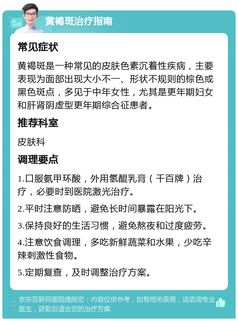 黄褐斑治疗指南 常见症状 黄褐斑是一种常见的皮肤色素沉着性疾病，主要表现为面部出现大小不一、形状不规则的棕色或黑色斑点，多见于中年女性，尤其是更年期妇女和肝肾阴虚型更年期综合征患者。 推荐科室 皮肤科 调理要点 1.口服氨甲环酸，外用氢醌乳膏（千百牌）治疗，必要时到医院激光治疗。 2.平时注意防晒，避免长时间暴露在阳光下。 3.保持良好的生活习惯，避免熬夜和过度疲劳。 4.注意饮食调理，多吃新鲜蔬菜和水果，少吃辛辣刺激性食物。 5.定期复查，及时调整治疗方案。