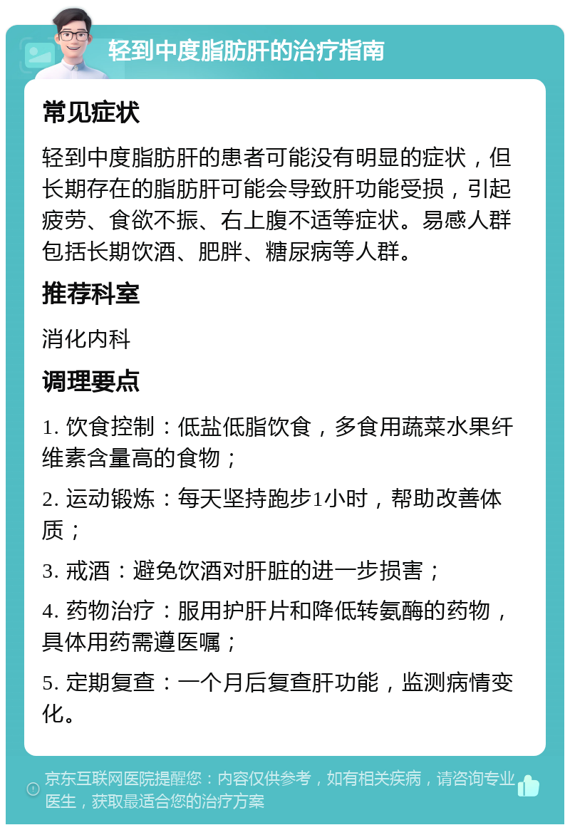 轻到中度脂肪肝的治疗指南 常见症状 轻到中度脂肪肝的患者可能没有明显的症状，但长期存在的脂肪肝可能会导致肝功能受损，引起疲劳、食欲不振、右上腹不适等症状。易感人群包括长期饮酒、肥胖、糖尿病等人群。 推荐科室 消化内科 调理要点 1. 饮食控制：低盐低脂饮食，多食用蔬菜水果纤维素含量高的食物； 2. 运动锻炼：每天坚持跑步1小时，帮助改善体质； 3. 戒酒：避免饮酒对肝脏的进一步损害； 4. 药物治疗：服用护肝片和降低转氨酶的药物，具体用药需遵医嘱； 5. 定期复查：一个月后复查肝功能，监测病情变化。