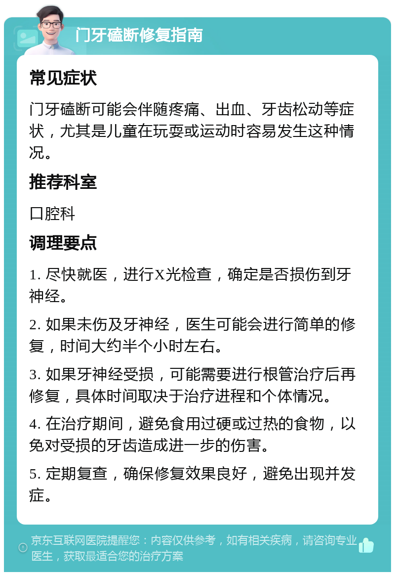 门牙磕断修复指南 常见症状 门牙磕断可能会伴随疼痛、出血、牙齿松动等症状，尤其是儿童在玩耍或运动时容易发生这种情况。 推荐科室 口腔科 调理要点 1. 尽快就医，进行X光检查，确定是否损伤到牙神经。 2. 如果未伤及牙神经，医生可能会进行简单的修复，时间大约半个小时左右。 3. 如果牙神经受损，可能需要进行根管治疗后再修复，具体时间取决于治疗进程和个体情况。 4. 在治疗期间，避免食用过硬或过热的食物，以免对受损的牙齿造成进一步的伤害。 5. 定期复查，确保修复效果良好，避免出现并发症。