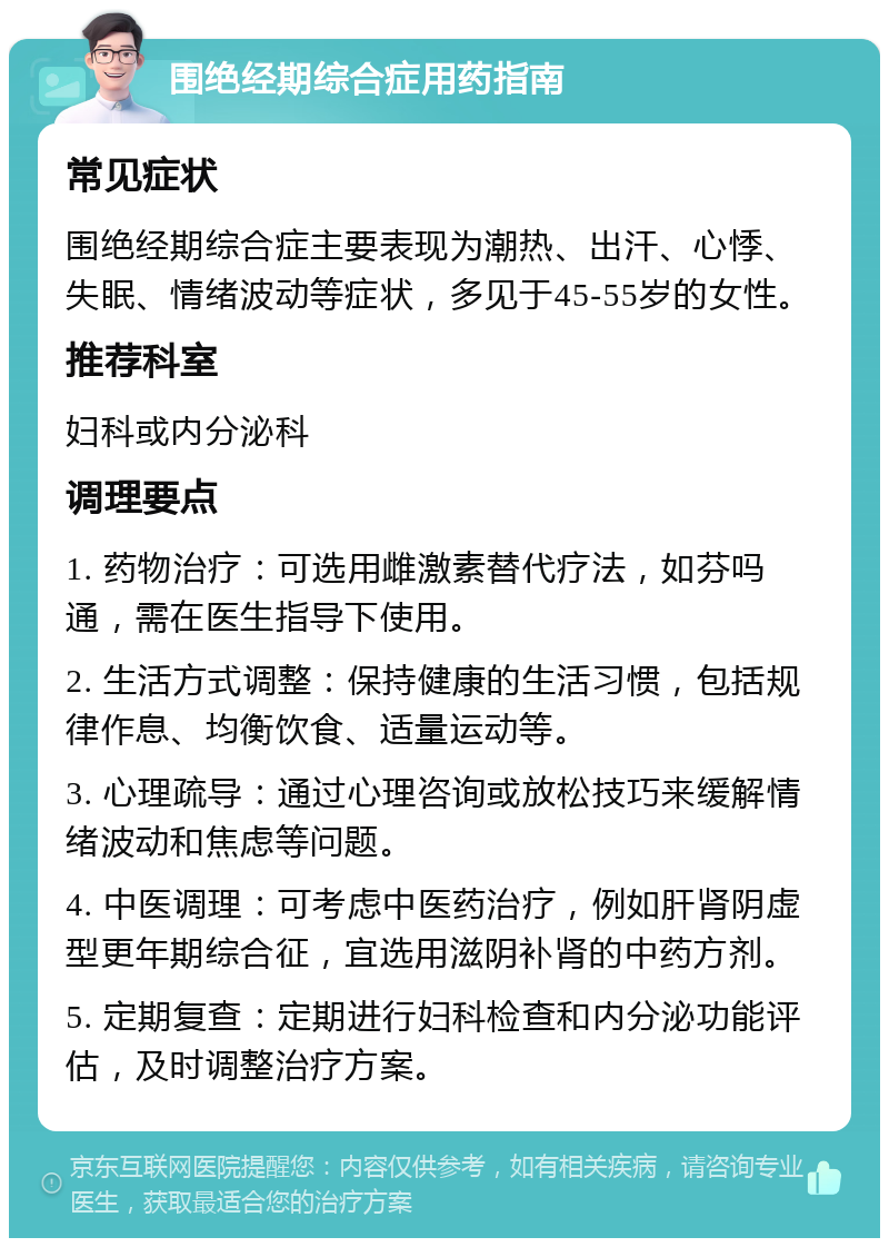 围绝经期综合症用药指南 常见症状 围绝经期综合症主要表现为潮热、出汗、心悸、失眠、情绪波动等症状，多见于45-55岁的女性。 推荐科室 妇科或内分泌科 调理要点 1. 药物治疗：可选用雌激素替代疗法，如芬吗通，需在医生指导下使用。 2. 生活方式调整：保持健康的生活习惯，包括规律作息、均衡饮食、适量运动等。 3. 心理疏导：通过心理咨询或放松技巧来缓解情绪波动和焦虑等问题。 4. 中医调理：可考虑中医药治疗，例如肝肾阴虚型更年期综合征，宜选用滋阴补肾的中药方剂。 5. 定期复查：定期进行妇科检查和内分泌功能评估，及时调整治疗方案。