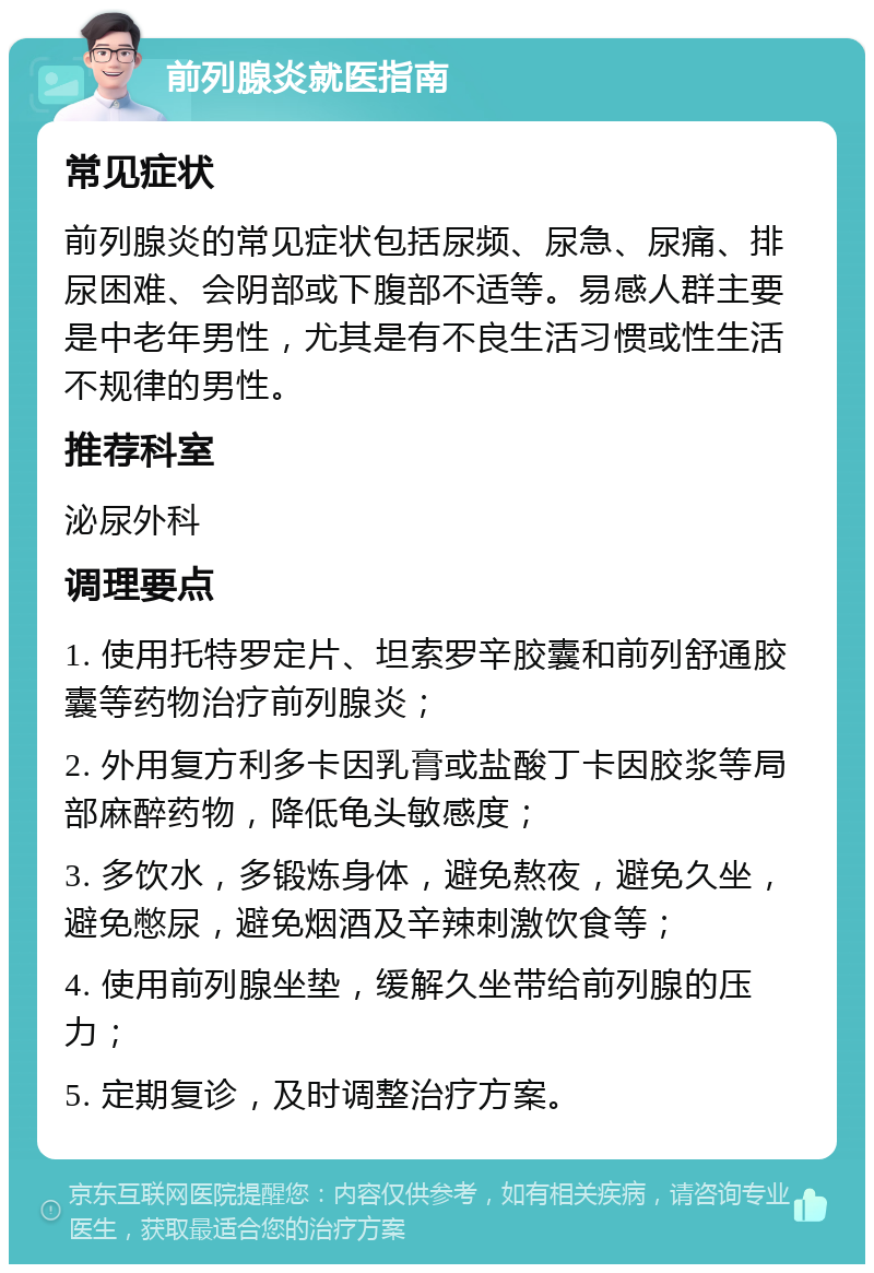 前列腺炎就医指南 常见症状 前列腺炎的常见症状包括尿频、尿急、尿痛、排尿困难、会阴部或下腹部不适等。易感人群主要是中老年男性，尤其是有不良生活习惯或性生活不规律的男性。 推荐科室 泌尿外科 调理要点 1. 使用托特罗定片、坦索罗辛胶囊和前列舒通胶囊等药物治疗前列腺炎； 2. 外用复方利多卡因乳膏或盐酸丁卡因胶浆等局部麻醉药物，降低龟头敏感度； 3. 多饮水，多锻炼身体，避免熬夜，避免久坐，避免憋尿，避免烟酒及辛辣刺激饮食等； 4. 使用前列腺坐垫，缓解久坐带给前列腺的压力； 5. 定期复诊，及时调整治疗方案。