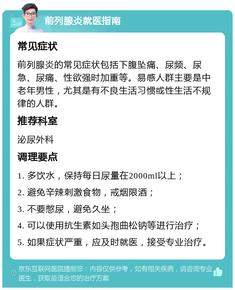 前列腺炎就医指南 常见症状 前列腺炎的常见症状包括下腹坠痛、尿频、尿急、尿痛、性欲强时加重等。易感人群主要是中老年男性，尤其是有不良生活习惯或性生活不规律的人群。 推荐科室 泌尿外科 调理要点 1. 多饮水，保持每日尿量在2000ml以上； 2. 避免辛辣刺激食物，戒烟限酒； 3. 不要憋尿，避免久坐； 4. 可以使用抗生素如头孢曲松钠等进行治疗； 5. 如果症状严重，应及时就医，接受专业治疗。