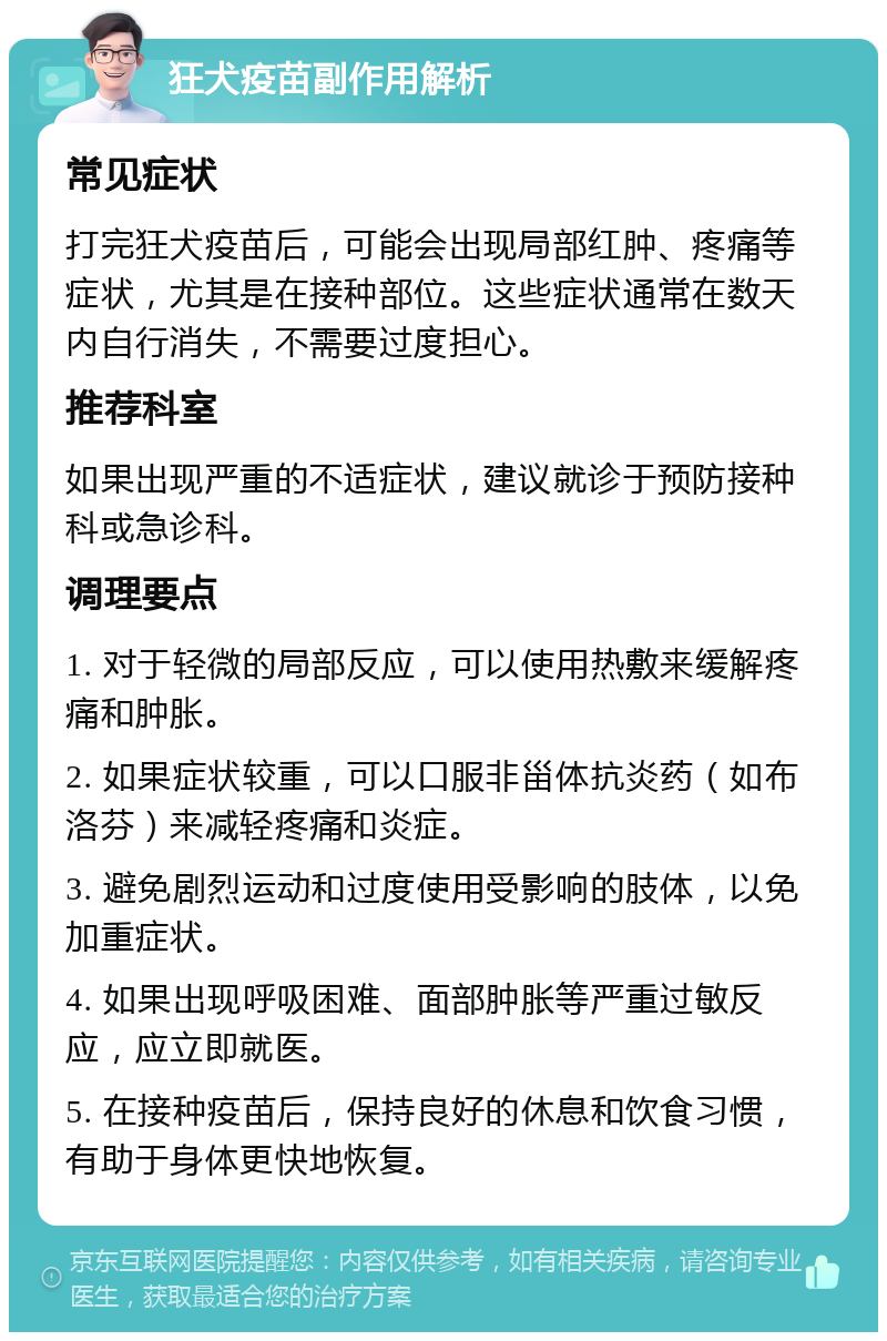 狂犬疫苗副作用解析 常见症状 打完狂犬疫苗后，可能会出现局部红肿、疼痛等症状，尤其是在接种部位。这些症状通常在数天内自行消失，不需要过度担心。 推荐科室 如果出现严重的不适症状，建议就诊于预防接种科或急诊科。 调理要点 1. 对于轻微的局部反应，可以使用热敷来缓解疼痛和肿胀。 2. 如果症状较重，可以口服非甾体抗炎药（如布洛芬）来减轻疼痛和炎症。 3. 避免剧烈运动和过度使用受影响的肢体，以免加重症状。 4. 如果出现呼吸困难、面部肿胀等严重过敏反应，应立即就医。 5. 在接种疫苗后，保持良好的休息和饮食习惯，有助于身体更快地恢复。