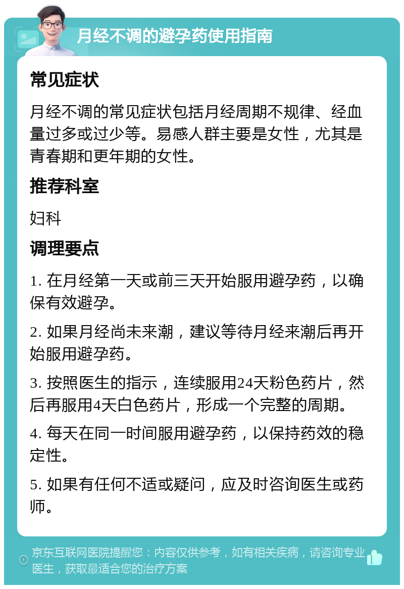 月经不调的避孕药使用指南 常见症状 月经不调的常见症状包括月经周期不规律、经血量过多或过少等。易感人群主要是女性，尤其是青春期和更年期的女性。 推荐科室 妇科 调理要点 1. 在月经第一天或前三天开始服用避孕药，以确保有效避孕。 2. 如果月经尚未来潮，建议等待月经来潮后再开始服用避孕药。 3. 按照医生的指示，连续服用24天粉色药片，然后再服用4天白色药片，形成一个完整的周期。 4. 每天在同一时间服用避孕药，以保持药效的稳定性。 5. 如果有任何不适或疑问，应及时咨询医生或药师。