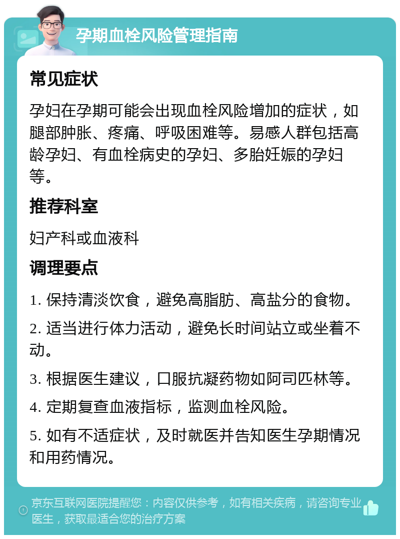 孕期血栓风险管理指南 常见症状 孕妇在孕期可能会出现血栓风险增加的症状，如腿部肿胀、疼痛、呼吸困难等。易感人群包括高龄孕妇、有血栓病史的孕妇、多胎妊娠的孕妇等。 推荐科室 妇产科或血液科 调理要点 1. 保持清淡饮食，避免高脂肪、高盐分的食物。 2. 适当进行体力活动，避免长时间站立或坐着不动。 3. 根据医生建议，口服抗凝药物如阿司匹林等。 4. 定期复查血液指标，监测血栓风险。 5. 如有不适症状，及时就医并告知医生孕期情况和用药情况。