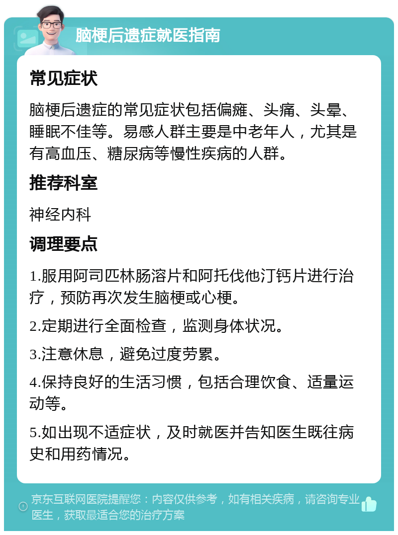 脑梗后遗症就医指南 常见症状 脑梗后遗症的常见症状包括偏瘫、头痛、头晕、睡眠不佳等。易感人群主要是中老年人，尤其是有高血压、糖尿病等慢性疾病的人群。 推荐科室 神经内科 调理要点 1.服用阿司匹林肠溶片和阿托伐他汀钙片进行治疗，预防再次发生脑梗或心梗。 2.定期进行全面检查，监测身体状况。 3.注意休息，避免过度劳累。 4.保持良好的生活习惯，包括合理饮食、适量运动等。 5.如出现不适症状，及时就医并告知医生既往病史和用药情况。