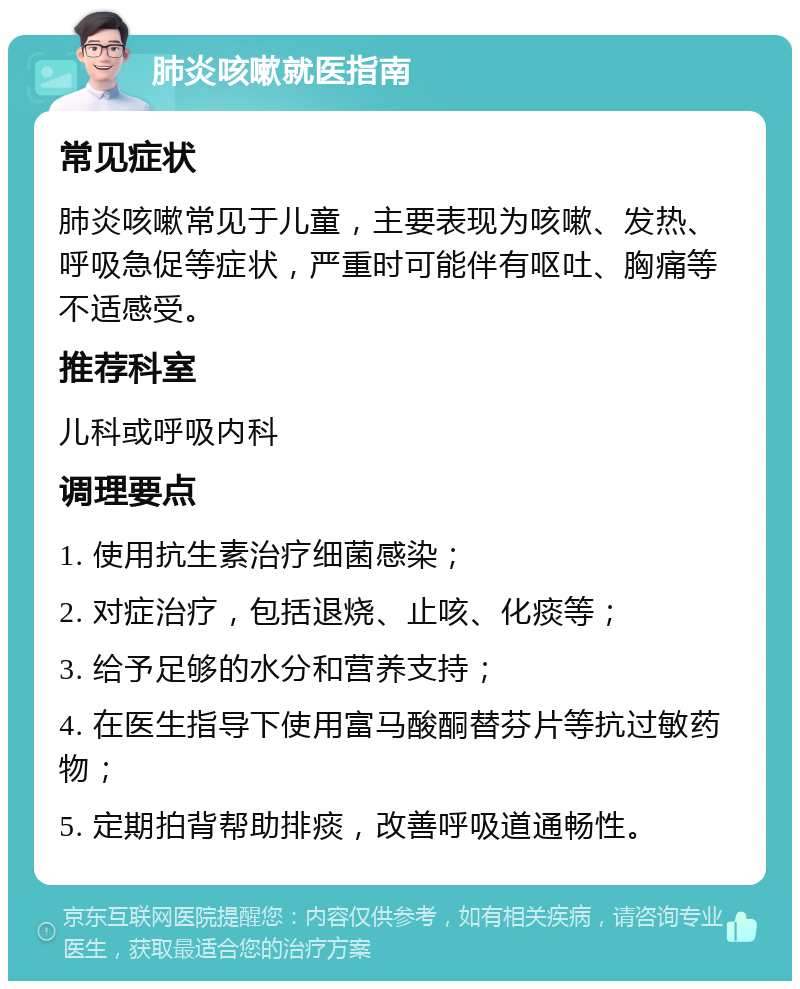 肺炎咳嗽就医指南 常见症状 肺炎咳嗽常见于儿童，主要表现为咳嗽、发热、呼吸急促等症状，严重时可能伴有呕吐、胸痛等不适感受。 推荐科室 儿科或呼吸内科 调理要点 1. 使用抗生素治疗细菌感染； 2. 对症治疗，包括退烧、止咳、化痰等； 3. 给予足够的水分和营养支持； 4. 在医生指导下使用富马酸酮替芬片等抗过敏药物； 5. 定期拍背帮助排痰，改善呼吸道通畅性。