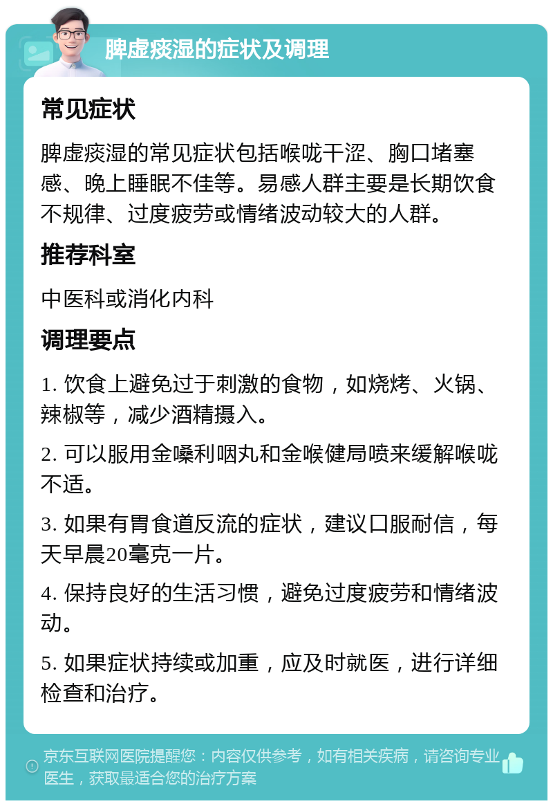 脾虚痰湿的症状及调理 常见症状 脾虚痰湿的常见症状包括喉咙干涩、胸口堵塞感、晚上睡眠不佳等。易感人群主要是长期饮食不规律、过度疲劳或情绪波动较大的人群。 推荐科室 中医科或消化内科 调理要点 1. 饮食上避免过于刺激的食物，如烧烤、火锅、辣椒等，减少酒精摄入。 2. 可以服用金嗓利咽丸和金喉健局喷来缓解喉咙不适。 3. 如果有胃食道反流的症状，建议口服耐信，每天早晨20毫克一片。 4. 保持良好的生活习惯，避免过度疲劳和情绪波动。 5. 如果症状持续或加重，应及时就医，进行详细检查和治疗。