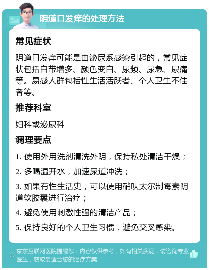 阴道口发痒的处理方法 常见症状 阴道口发痒可能是由泌尿系感染引起的，常见症状包括白带增多、颜色变白、尿频、尿急、尿痛等。易感人群包括性生活活跃者、个人卫生不佳者等。 推荐科室 妇科或泌尿科 调理要点 1. 使用外用洗剂清洗外阴，保持私处清洁干燥； 2. 多喝温开水，加速尿道冲洗； 3. 如果有性生活史，可以使用硝呋太尔制霉素阴道软胶囊进行治疗； 4. 避免使用刺激性强的清洁产品； 5. 保持良好的个人卫生习惯，避免交叉感染。