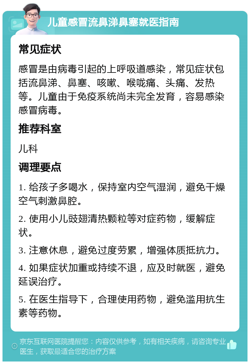 儿童感冒流鼻涕鼻塞就医指南 常见症状 感冒是由病毒引起的上呼吸道感染，常见症状包括流鼻涕、鼻塞、咳嗽、喉咙痛、头痛、发热等。儿童由于免疫系统尚未完全发育，容易感染感冒病毒。 推荐科室 儿科 调理要点 1. 给孩子多喝水，保持室内空气湿润，避免干燥空气刺激鼻腔。 2. 使用小儿豉翅清热颗粒等对症药物，缓解症状。 3. 注意休息，避免过度劳累，增强体质抵抗力。 4. 如果症状加重或持续不退，应及时就医，避免延误治疗。 5. 在医生指导下，合理使用药物，避免滥用抗生素等药物。