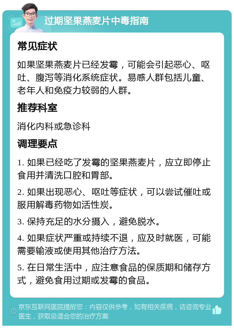 过期坚果燕麦片中毒指南 常见症状 如果坚果燕麦片已经发霉，可能会引起恶心、呕吐、腹泻等消化系统症状。易感人群包括儿童、老年人和免疫力较弱的人群。 推荐科室 消化内科或急诊科 调理要点 1. 如果已经吃了发霉的坚果燕麦片，应立即停止食用并清洗口腔和胃部。 2. 如果出现恶心、呕吐等症状，可以尝试催吐或服用解毒药物如活性炭。 3. 保持充足的水分摄入，避免脱水。 4. 如果症状严重或持续不退，应及时就医，可能需要输液或使用其他治疗方法。 5. 在日常生活中，应注意食品的保质期和储存方式，避免食用过期或发霉的食品。