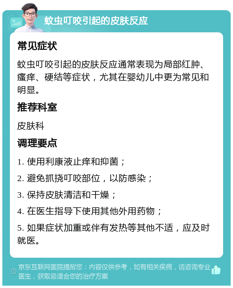 蚊虫叮咬引起的皮肤反应 常见症状 蚊虫叮咬引起的皮肤反应通常表现为局部红肿、瘙痒、硬结等症状，尤其在婴幼儿中更为常见和明显。 推荐科室 皮肤科 调理要点 1. 使用利康液止痒和抑菌； 2. 避免抓挠叮咬部位，以防感染； 3. 保持皮肤清洁和干燥； 4. 在医生指导下使用其他外用药物； 5. 如果症状加重或伴有发热等其他不适，应及时就医。