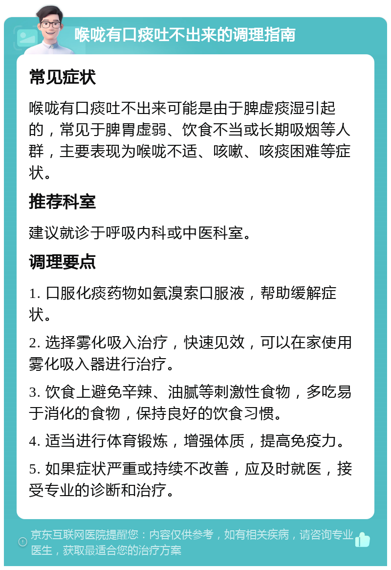 喉咙有口痰吐不出来的调理指南 常见症状 喉咙有口痰吐不出来可能是由于脾虚痰湿引起的，常见于脾胃虚弱、饮食不当或长期吸烟等人群，主要表现为喉咙不适、咳嗽、咳痰困难等症状。 推荐科室 建议就诊于呼吸内科或中医科室。 调理要点 1. 口服化痰药物如氨溴索口服液，帮助缓解症状。 2. 选择雾化吸入治疗，快速见效，可以在家使用雾化吸入器进行治疗。 3. 饮食上避免辛辣、油腻等刺激性食物，多吃易于消化的食物，保持良好的饮食习惯。 4. 适当进行体育锻炼，增强体质，提高免疫力。 5. 如果症状严重或持续不改善，应及时就医，接受专业的诊断和治疗。