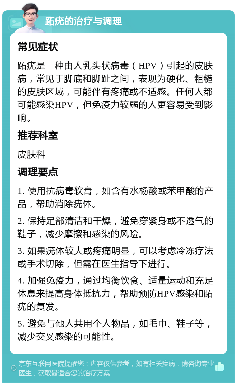 跖疣的治疗与调理 常见症状 跖疣是一种由人乳头状病毒（HPV）引起的皮肤病，常见于脚底和脚趾之间，表现为硬化、粗糙的皮肤区域，可能伴有疼痛或不适感。任何人都可能感染HPV，但免疫力较弱的人更容易受到影响。 推荐科室 皮肤科 调理要点 1. 使用抗病毒软膏，如含有水杨酸或苯甲酸的产品，帮助消除疣体。 2. 保持足部清洁和干燥，避免穿紧身或不透气的鞋子，减少摩擦和感染的风险。 3. 如果疣体较大或疼痛明显，可以考虑冷冻疗法或手术切除，但需在医生指导下进行。 4. 加强免疫力，通过均衡饮食、适量运动和充足休息来提高身体抵抗力，帮助预防HPV感染和跖疣的复发。 5. 避免与他人共用个人物品，如毛巾、鞋子等，减少交叉感染的可能性。