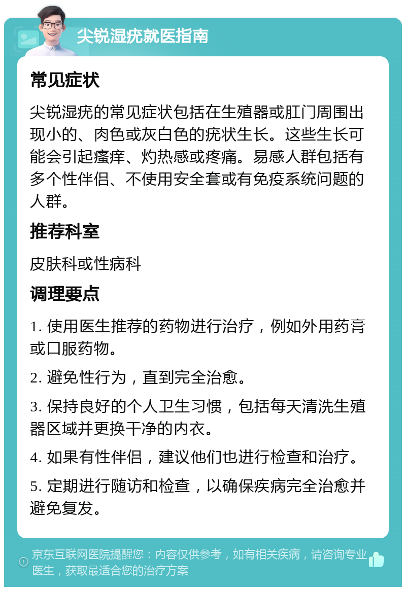 尖锐湿疣就医指南 常见症状 尖锐湿疣的常见症状包括在生殖器或肛门周围出现小的、肉色或灰白色的疣状生长。这些生长可能会引起瘙痒、灼热感或疼痛。易感人群包括有多个性伴侣、不使用安全套或有免疫系统问题的人群。 推荐科室 皮肤科或性病科 调理要点 1. 使用医生推荐的药物进行治疗，例如外用药膏或口服药物。 2. 避免性行为，直到完全治愈。 3. 保持良好的个人卫生习惯，包括每天清洗生殖器区域并更换干净的内衣。 4. 如果有性伴侣，建议他们也进行检查和治疗。 5. 定期进行随访和检查，以确保疾病完全治愈并避免复发。